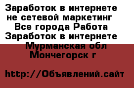 Заработок в интернете , не сетевой маркетинг  - Все города Работа » Заработок в интернете   . Мурманская обл.,Мончегорск г.